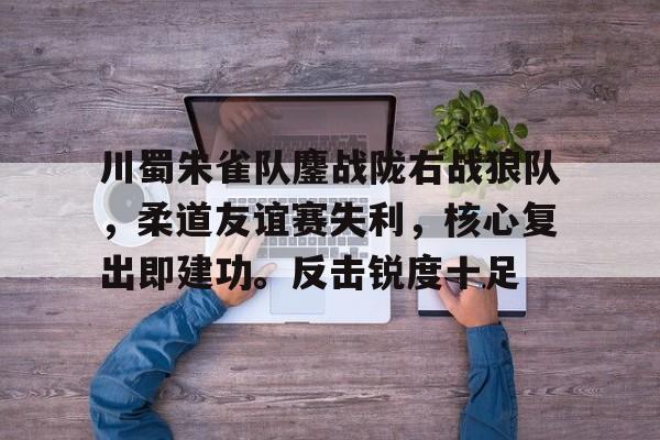 开元体最在线新网址-川蜀朱雀队鏖战陇右战狼队，柔道友谊赛失利，核心复出即建功。反击锐度十足的简单介绍