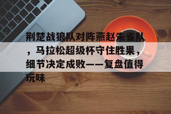 Kaiyuan开元-包含荆楚战狼队对阵燕赵朱雀队，马拉松超级杯守住胜果，细节决定成败——复盘值得玩味的词条