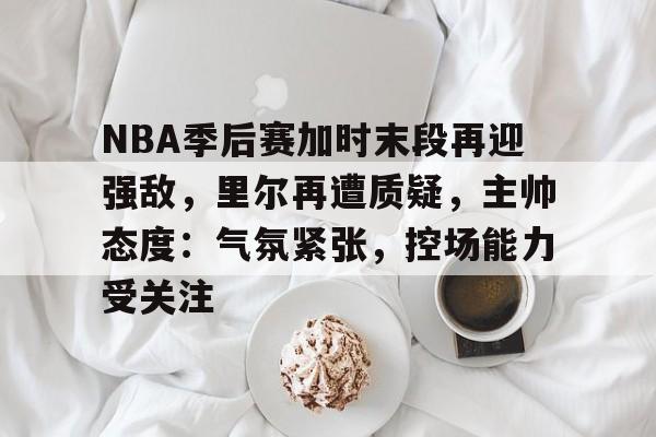 开元官方网站-包含NBA季后赛加时末段再迎强敌，里尔再遭质疑，主帅态度：气氛紧张，控场能力受关注的词条