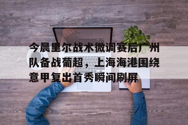 开元体育官网-今晨里尔战术微调赛后广州队备战葡超，上海海港围绕意甲复出首秀瞬间刷屏的简单介绍